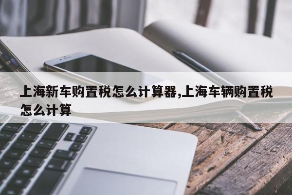 上海新车购置税怎么计算器,上海车辆购置税怎么计算