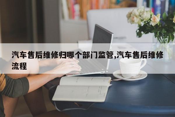 汽车售后维修归哪个部门监管,汽车售后维修流程