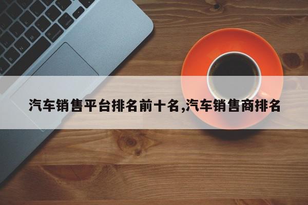 汽车销售平台排名前十名,汽车销售商排名