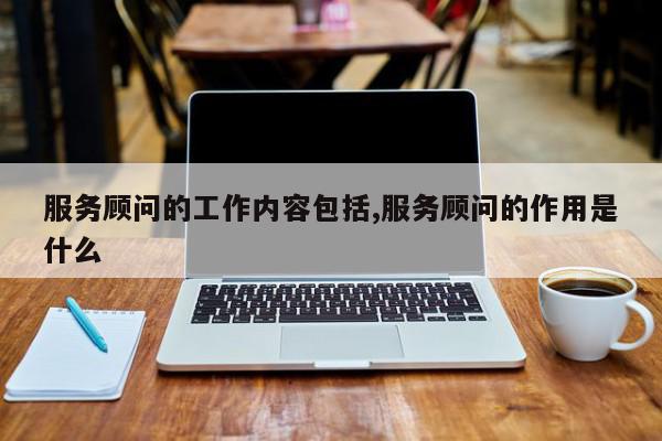 服务顾问的工作内容包括,服务顾问的作用是什么
