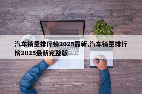 汽车销量排行榜2025最新,汽车销量排行榜2025最新完整版
