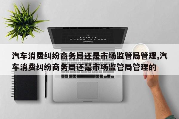 汽车消费纠纷商务局还是市场监管局管理,汽车消费纠纷商务局还是市场监管局管理的
