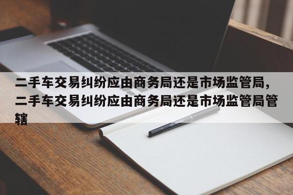 二手车交易纠纷应由商务局还是市场监管局,二手车交易纠纷应由商务局还是市场监管局管辖
