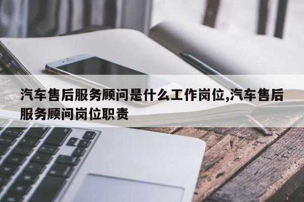 汽车售后服务顾问是什么工作岗位,汽车售后服务顾问岗位职责