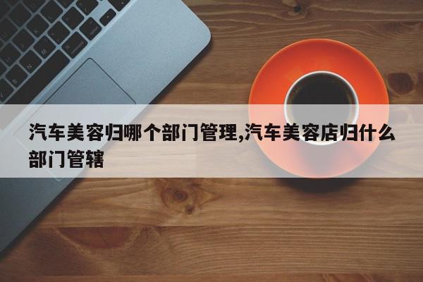 汽车美容归哪个部门管理,汽车美容店归什么部门管辖
