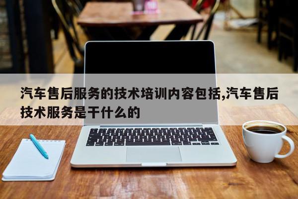 汽车售后服务的技术培训内容包括,汽车售后技术服务是干什么的