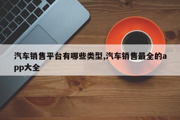 汽车销售平台有哪些类型,汽车销售最全的app大全