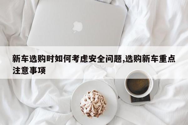 新车选购时如何考虑安全问题,选购新车重点注意事项