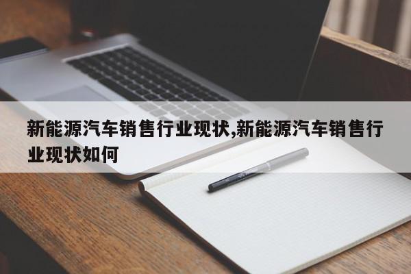 新能源汽车销售行业现状,新能源汽车销售行业现状如何