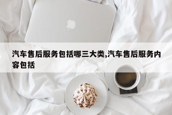 汽车售后服务包括哪三大类,汽车售后服务内容包括 