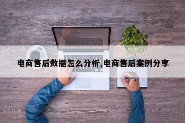 电商售后数据怎么分析,电商售后案例分享
