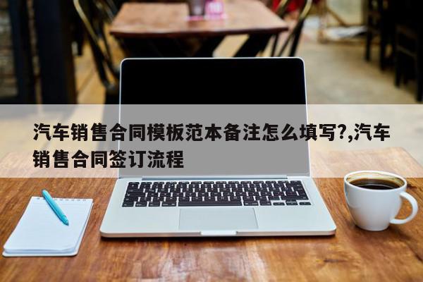 汽车销售合同模板范本备注怎么填写?,汽车销售合同签订流程