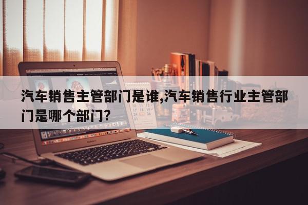 汽车销售主管部门是谁,汽车销售行业主管部门是哪个部门?