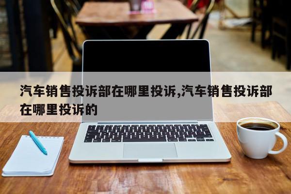 汽车销售投诉部在哪里投诉,汽车销售投诉部在哪里投诉的