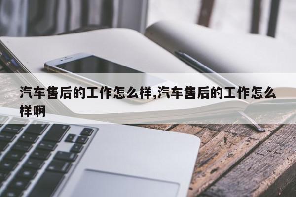 汽车售后的工作怎么样,汽车售后的工作怎么样啊