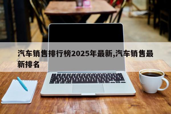 汽车销售排行榜2025年最新,汽车销售最新排名