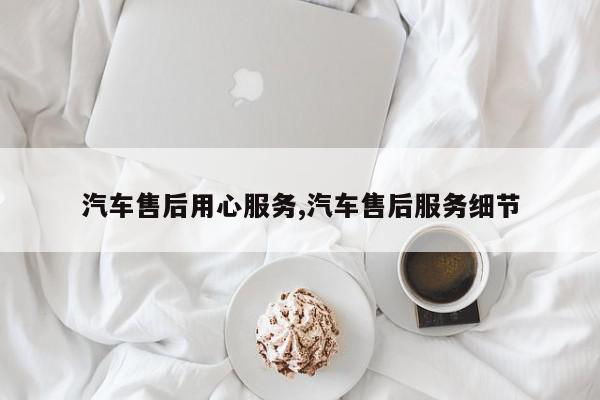 汽车售后用心服务,汽车售后服务细节