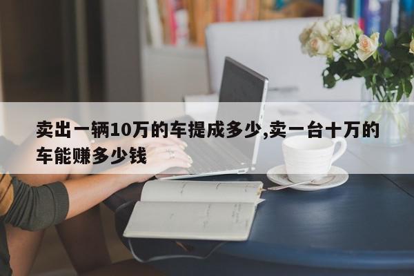 卖出一辆10万的车提成多少,卖一台十万的车能赚多少钱