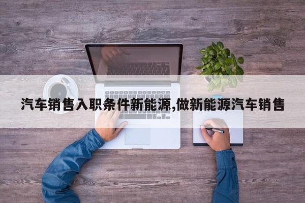 汽车销售入职条件新能源,做新能源汽车销售